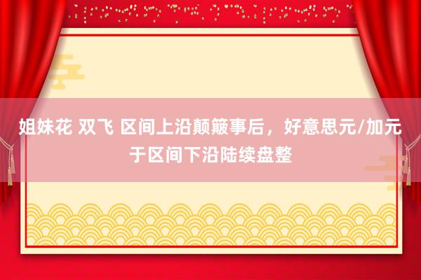 姐妹花 双飞 区间上沿颠簸事后，好意思元/加元于区间下沿陆续盘整