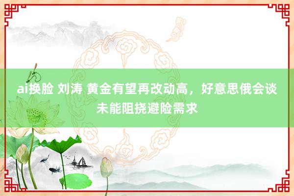 ai换脸 刘涛 黄金有望再改动高，好意思俄会谈未能阻挠避险需求