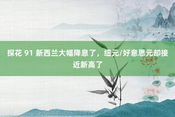 探花 91 新西兰大幅降息了，纽元/好意思元却接近新高了