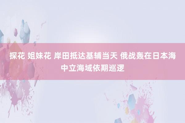 探花 姐妹花 岸田抵达基辅当天 俄战轰在日本海中立海域依期巡逻