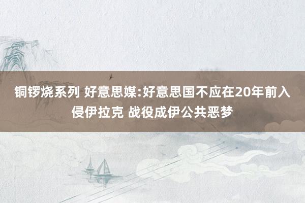 铜锣烧系列 好意思媒:好意思国不应在20年前入侵伊拉克 战役成伊公共恶梦
