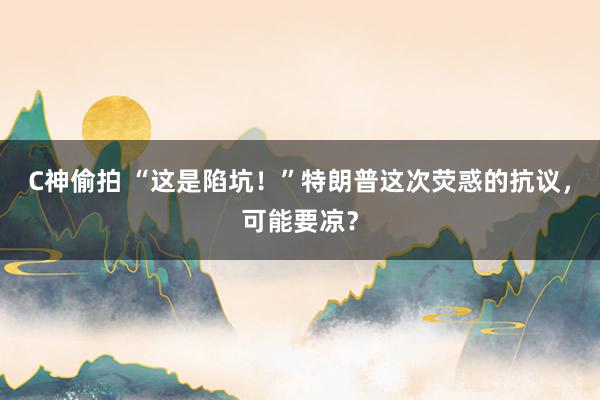 C神偷拍 “这是陷坑！”特朗普这次荧惑的抗议，可能要凉？