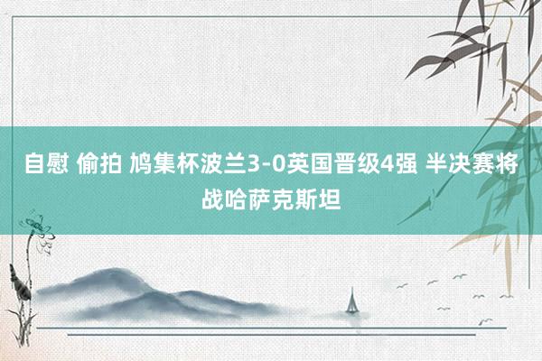 自慰 偷拍 鸠集杯波兰3-0英国晋级4强 半决赛将战哈萨克斯坦