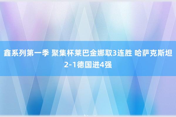 鑫系列第一季 聚集杯莱巴金娜取3连胜 哈萨克斯坦2-1德国进4强
