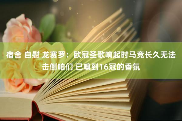 宿舍 自慰 龙赛罗：欧冠圣歌响起时马竞长久无法击倒咱们 已嗅到16冠的香氛