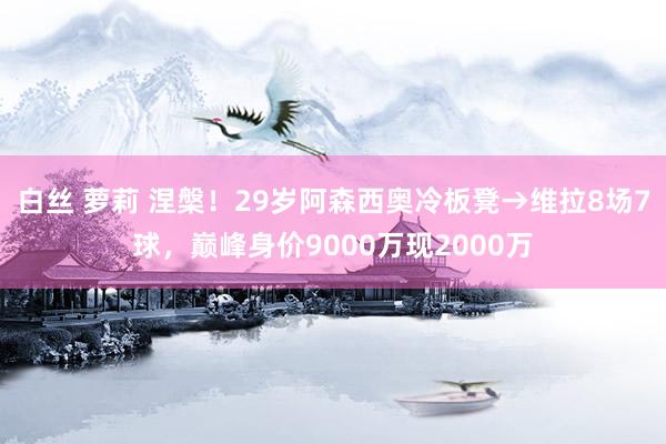 白丝 萝莉 涅槃！29岁阿森西奥冷板凳→维拉8场7球，巅峰身价9000万现2000万