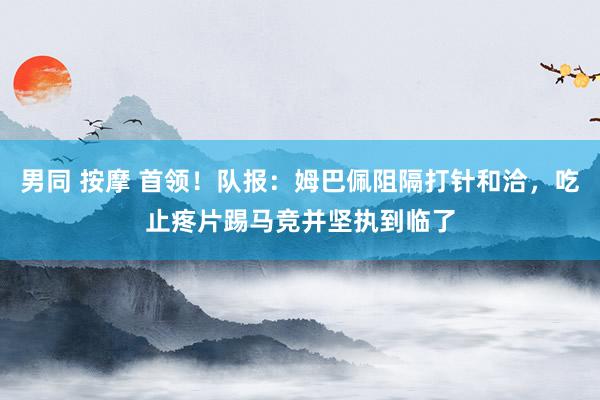 男同 按摩 首领！队报：姆巴佩阻隔打针和洽，吃止疼片踢马竞并坚执到临了