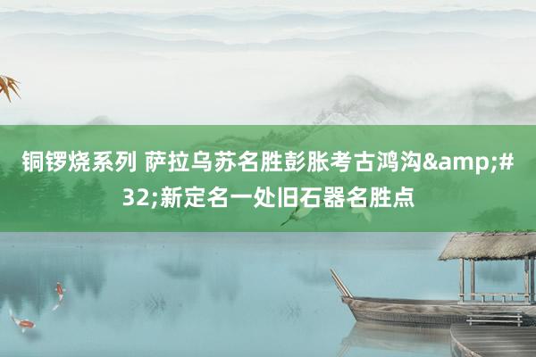 铜锣烧系列 萨拉乌苏名胜彭胀考古鸿沟&#32;新定名一处旧石器名胜点