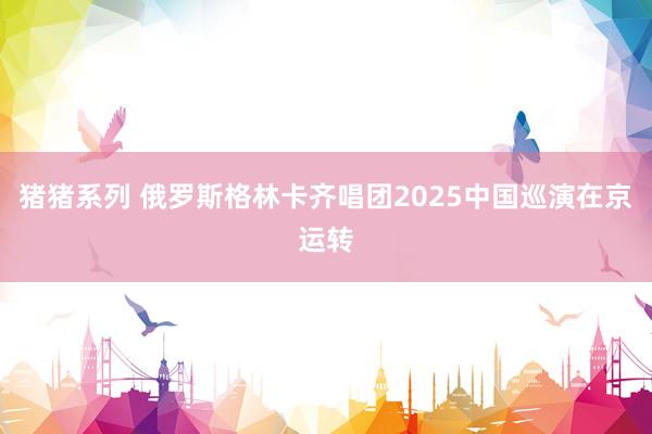 猪猪系列 俄罗斯格林卡齐唱团2025中国巡演在京运转