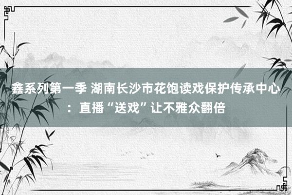 鑫系列第一季 湖南长沙市花饱读戏保护传承中心：直播“送戏”让不雅众翻倍