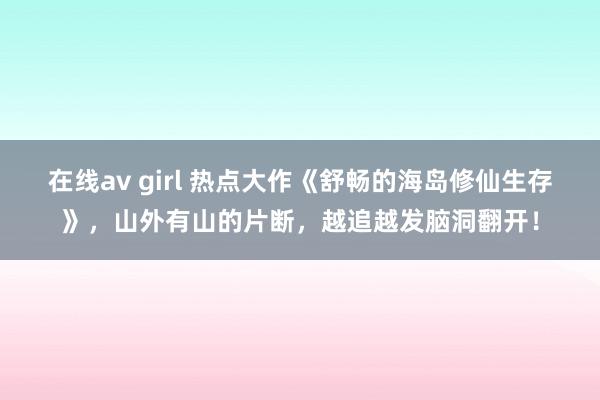 在线av girl 热点大作《舒畅的海岛修仙生存》，山外有山的片断，越追越发脑洞翻开！