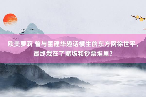 欧美萝莉 曾与董建华趣话横生的东方网徐世平，最终栽在了赌场和钞票堆里？