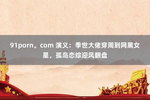 91porn。com 演义：季世大佬穿周到网黑女星，孤岛恋综迎风翻盘