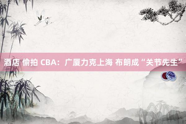 酒店 偷拍 CBA：广厦力克上海 布朗成“关节先生”