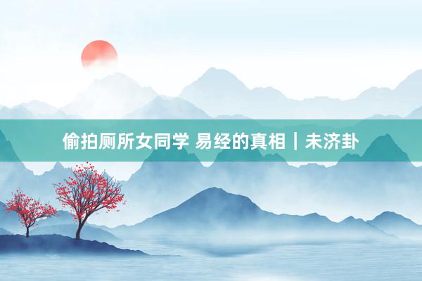 偷拍厕所女同学 易经的真相｜未济卦