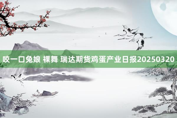 咬一口兔娘 裸舞 瑞达期货鸡蛋产业日报20250320