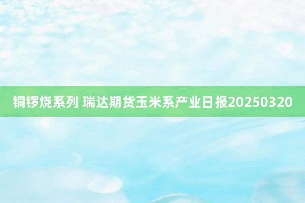 铜锣烧系列 瑞达期货玉米系产业日报20250320