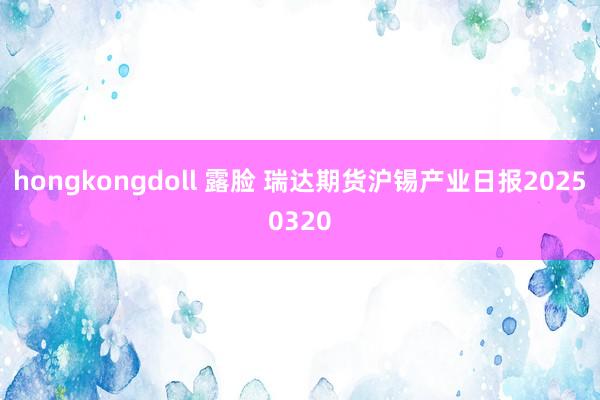 hongkongdoll 露脸 瑞达期货沪锡产业日报20250320
