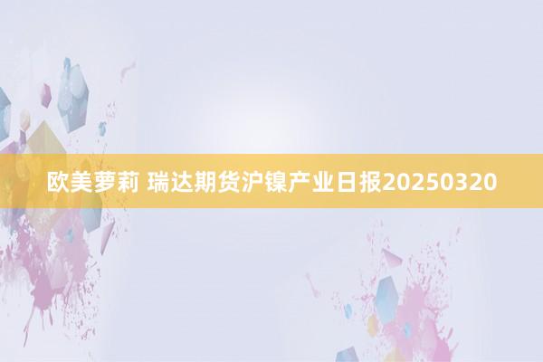 欧美萝莉 瑞达期货沪镍产业日报20250320
