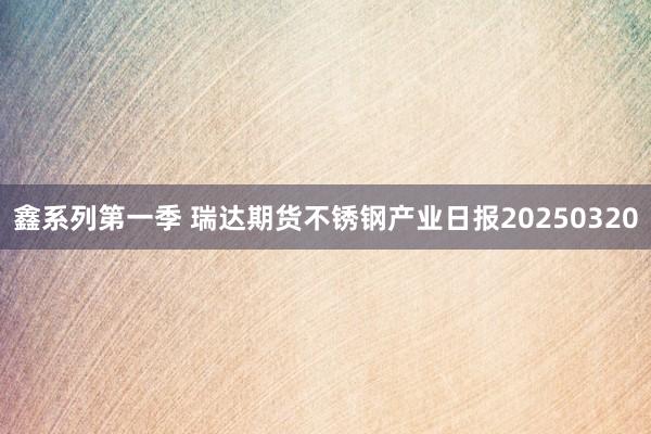 鑫系列第一季 瑞达期货不锈钢产业日报20250320