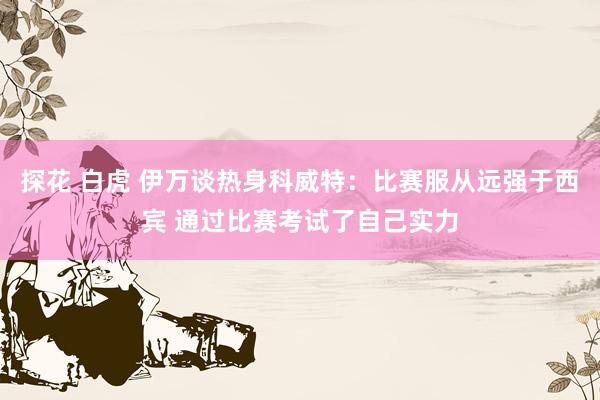 探花 白虎 伊万谈热身科威特：比赛服从远强于西宾 通过比赛考试了自己实力