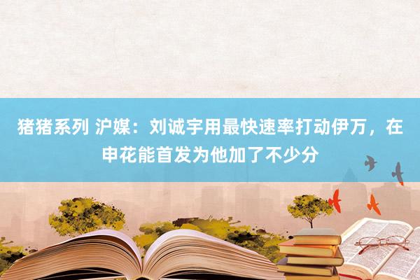 猪猪系列 沪媒：刘诚宇用最快速率打动伊万，在申花能首发为他加了不少分