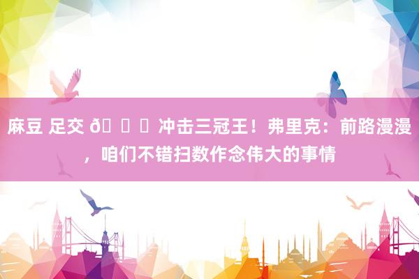 麻豆 足交 🏆冲击三冠王！弗里克：前路漫漫，咱们不错扫数作念伟大的事情