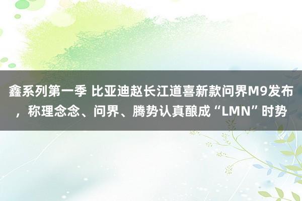 鑫系列第一季 比亚迪赵长江道喜新款问界M9发布，称理念念、问界、腾势认真酿成“LMN”时势