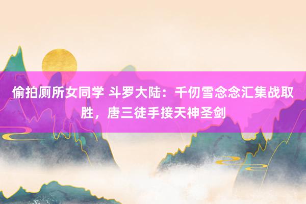 偷拍厕所女同学 斗罗大陆：千仞雪念念汇集战取胜，唐三徒手接天神圣剑