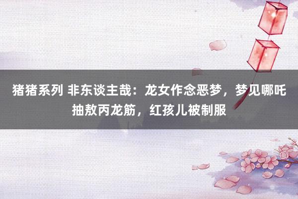 猪猪系列 非东谈主哉：龙女作念恶梦，梦见哪吒抽敖丙龙筋，红孩儿被制服