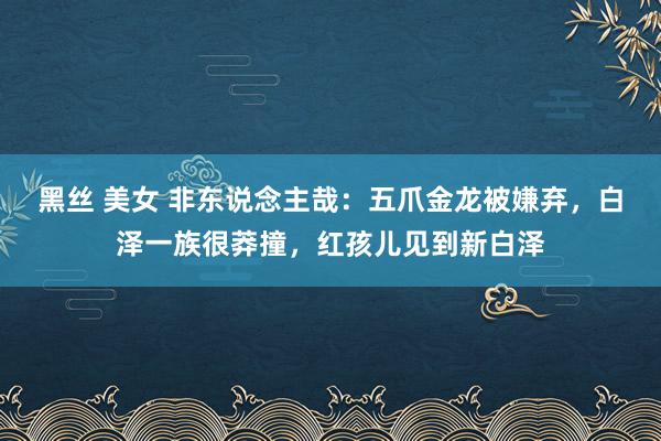 黑丝 美女 非东说念主哉：五爪金龙被嫌弃，白泽一族很莽撞，红孩儿见到新白泽