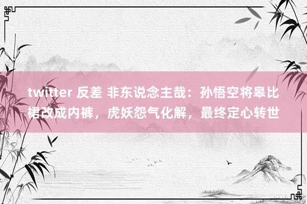 twitter 反差 非东说念主哉：孙悟空将皋比裙改成内裤，虎妖怨气化解，最终定心转世