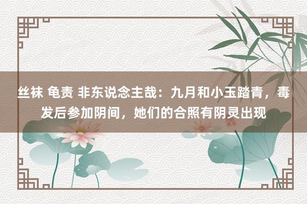 丝袜 龟责 非东说念主哉：九月和小玉踏青，毒发后参加阴间，她们的合照有阴灵出现