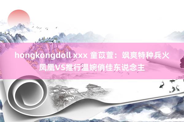 hongkongdoll xxx 童苡萱：飒爽特种兵火凤凰VS推行温婉俏佳东说念主