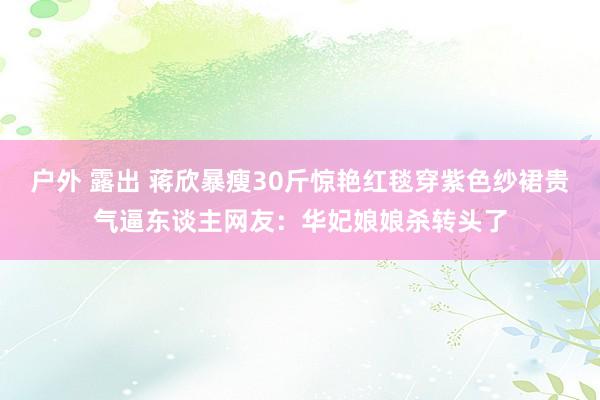 户外 露出 蒋欣暴瘦30斤惊艳红毯穿紫色纱裙贵气逼东谈主网友：华妃娘娘杀转头了
