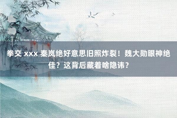 拳交 xxx 秦岚绝好意思旧照炸裂！魏大勋眼神绝佳？这背后藏着啥隐讳？