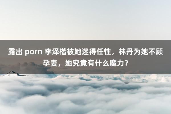 露出 porn 李泽楷被她迷得任性，林丹为她不顾孕妻，她究竟有什么魔力？