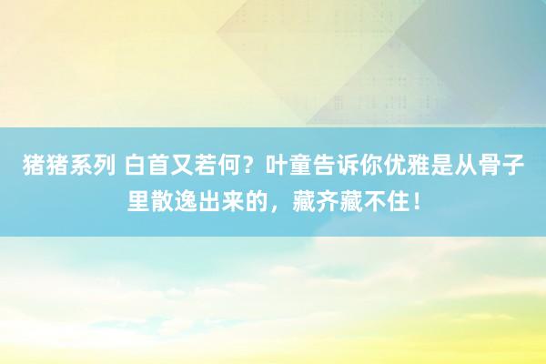 猪猪系列 白首又若何？叶童告诉你优雅是从骨子里散逸出来的，藏齐藏不住！