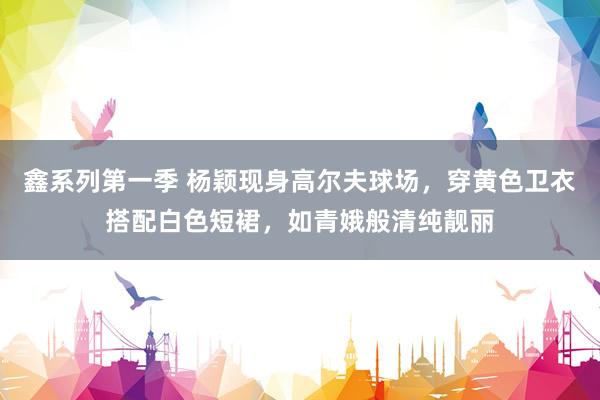 鑫系列第一季 杨颖现身高尔夫球场，穿黄色卫衣搭配白色短裙，如青娥般清纯靓丽