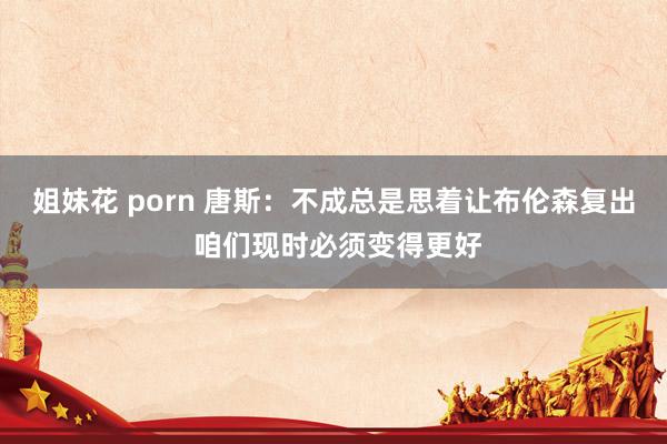 姐妹花 porn 唐斯：不成总是思着让布伦森复出 咱们现时必须变得更好