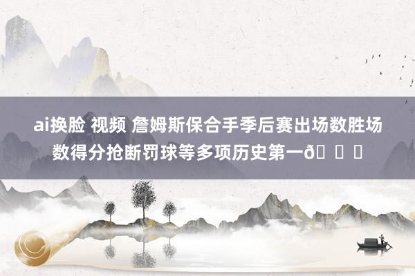 ai换脸 视频 詹姆斯保合手季后赛出场数胜场数得分抢断罚球等多项历史第一👑