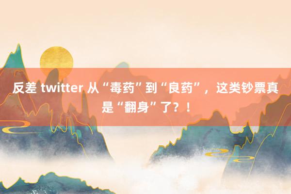 反差 twitter 从“毒药”到“良药”，这类钞票真是“翻身”了？！