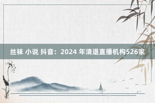 丝袜 小说 抖音：2024 年清退直播机构526家