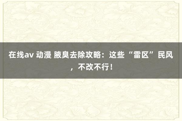 在线av 动漫 腋臭去除攻略：这些 “雷区” 民风，不改不行！