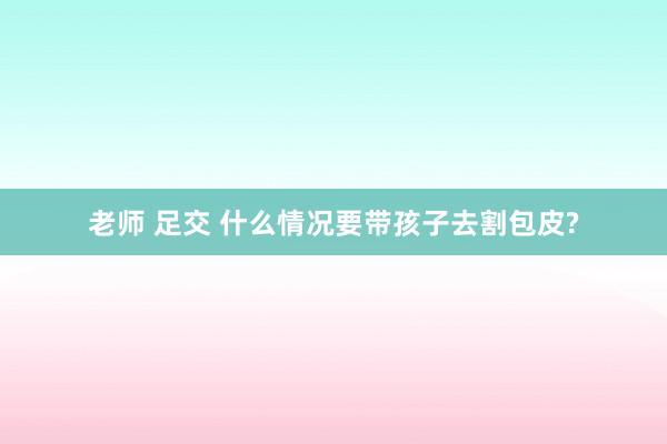 老师 足交 什么情况要带孩子去割包皮?