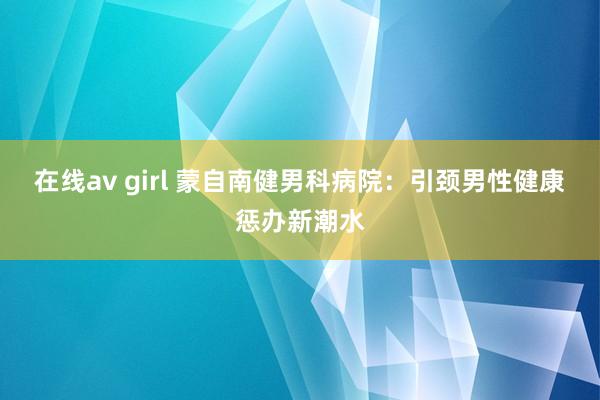 在线av girl 蒙自南健男科病院：引颈男性健康惩办新潮水