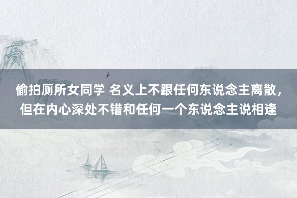 偷拍厕所女同学 名义上不跟任何东说念主离散，但在内心深处不错和任何一个东说念主说相逢