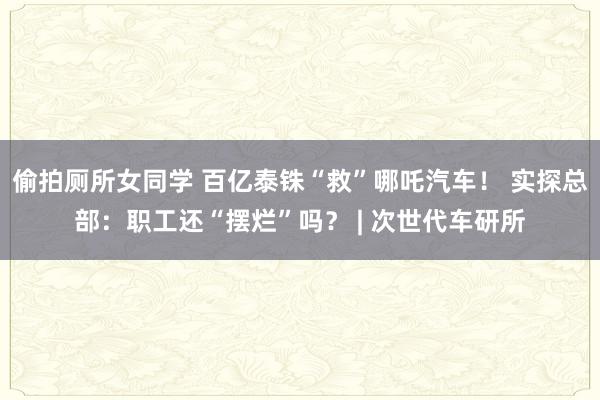偷拍厕所女同学 百亿泰铢“救”哪吒汽车！ 实探总部：职工还“摆烂”吗？ | 次世代车研所