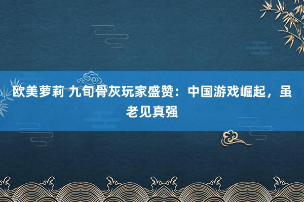 欧美萝莉 九旬骨灰玩家盛赞：中国游戏崛起，虽老见真强