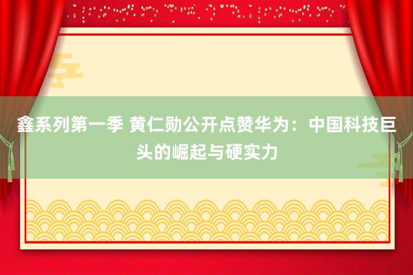 鑫系列第一季 黄仁勋公开点赞华为：中国科技巨头的崛起与硬实力